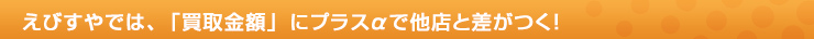 えびすやでは、「買取金額」にプラスαで他店と差がつく！