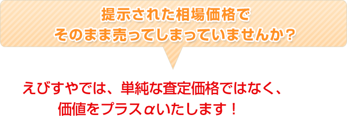 提示された相場価格でそのまま売ってしまっていませんか？ えびすやでは、単純な査定価格ではなく、価値をプラスαいたします！