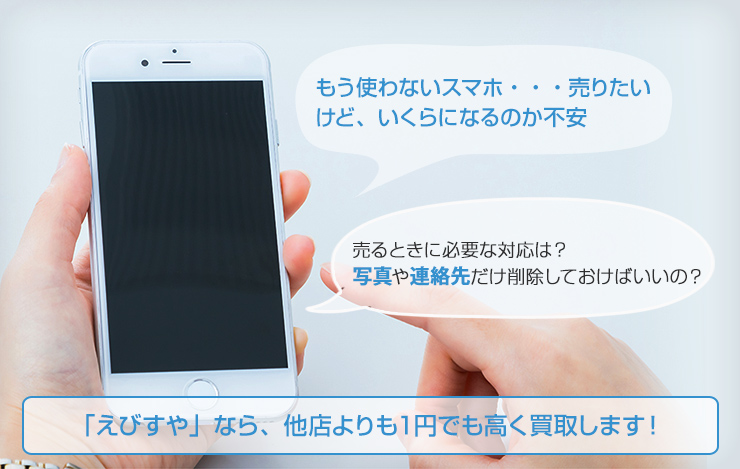 もう使わないスマホ ・・・売り たいけど、 いくらになるのか不売るときに必要な対応は？ 写真や連絡先だけ削除しておけばいいのか「えびすや」なら、他店よりも１円でも高く買取します！