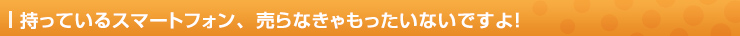 持っているスマートフォン、売らなきゃもったいないですよ！