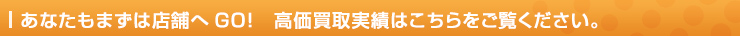 あなたもまずは店舗へGO!　高価買取実績はこちらをご覧ください。