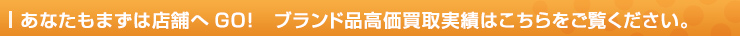 あなたもまずは店舗へGO!　ブランド品高価買取実績はこちらをご覧ください。
