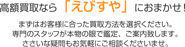 高額買取なら「えびすや」におまかせ！ まずはお客様に合った買取方法を選択ください。専門のスタッフが本物の眼で鑑定、ご案内致します。ささいな疑問もお気軽にご相談くださいませ。