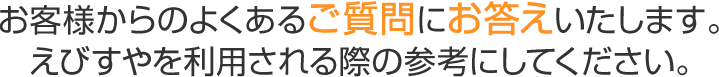 お客様からのよくあるご質問にお答えいたします。 えびすやを利用される際の参考にしてください。