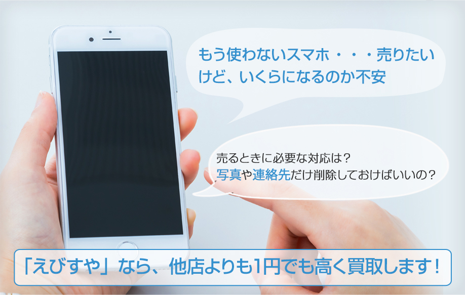 もう使わないスマホ ・・・売り たいけど、 いくらになるのか不売るときに必要な対応は？ 写真や連絡先だけ削除しておけばいいのか「えびすや」なら、他店よりも１円でも高く買取します！