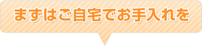 まずはご自宅でお手入れを