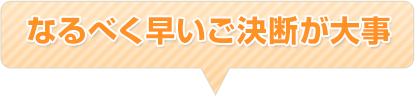 なるべく早いご決断が大事