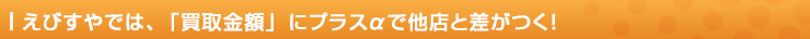 えびすやでは、「買取金額」にプラスαで他店と差がつく！