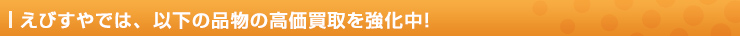 えびすやでは、以下の品物の高価買取を強化中！