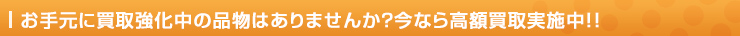 お手元に買取強化中の品物はありませんか？今なら高額買取実施中！！