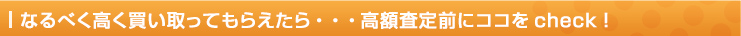 なるべく高く買い取ってもらえたら・・・高額査定前にココをcheck！