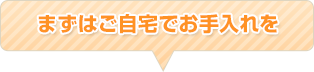 まずはご自宅でお手入れを